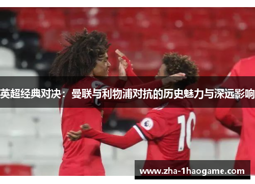 英超经典对决:曼联与利物浦对抗的历史魅力与深远影响 英超经典对决:曼联与利物浦对抗的历史魅力与深远影响