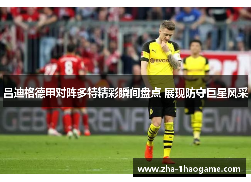 吕迪格德甲对阵多特精彩瞬间盘点 展现防守巨星风采 吕迪格德甲对阵多特精彩瞬间盘点 展现防守巨星风采